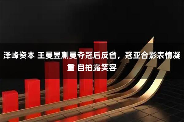 泽峰资本 王曼昱蒯曼夺冠后反省，冠亚合影表情凝重 自拍露笑容