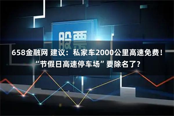 658金融网 建议：私家车2000公里高速免费！“节假日高速停车场”要除名了？