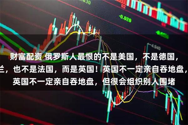 财富配资 俄罗斯人最恨的不是美国，不是德国，不是乌克兰，不是波兰，也不是法国，而是英国！英国不一定亲自吞地盘，但很会组织别人围堵