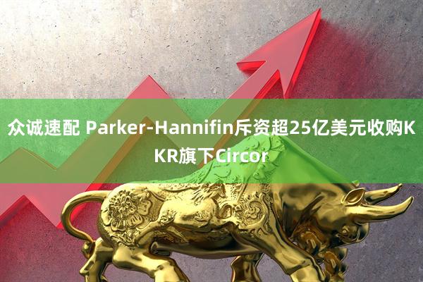 众诚速配 Parker-Hannifin斥资超25亿美元收购KKR旗下Circor