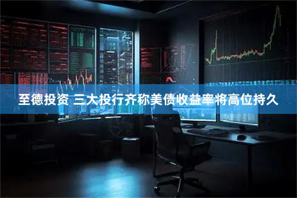 至德投资 三大投行齐称美债收益率将高位持久