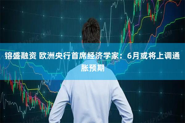 镕盛融资 欧洲央行首席经济学家：6月或将上调通胀预期